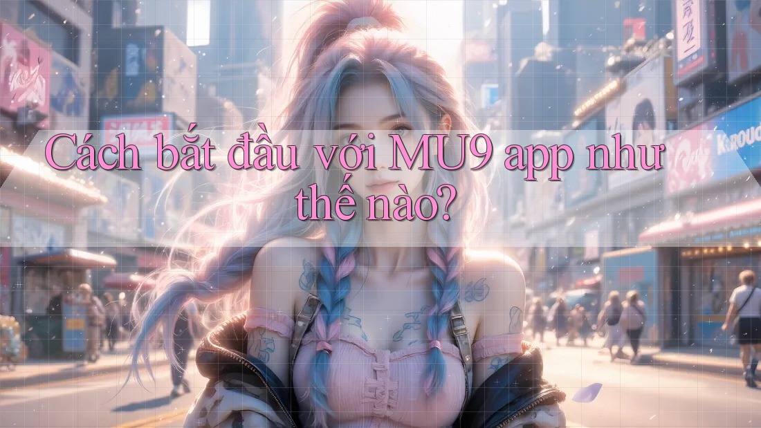 Cách bắt đầu với MU9 app như thế nào?
