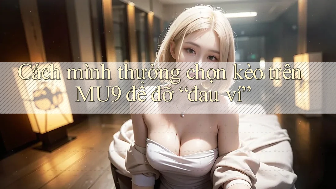 Cách mình thường chọn kèo trên MU9 để đỡ “đau ví”