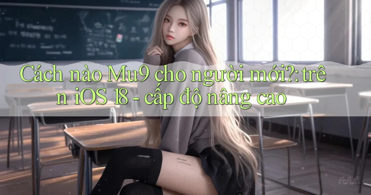 Cách nào Mu9 cho người mới trên iOS 18   cấp độ nâng cao