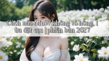 Cách nào Mu9 không tô hồng, lừa đặt cọc phiên bản 2027