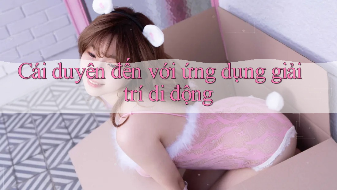 Cái duyên đến với ứng dụng giải trí di động Cái duyên đến với ứng dụng giải trí di động