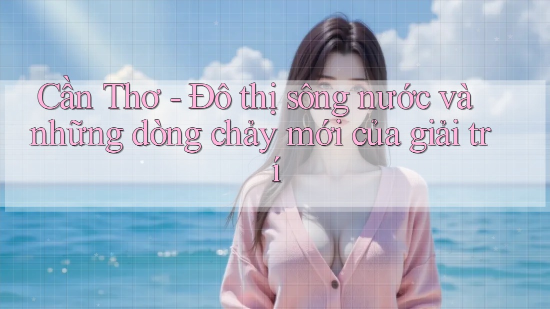 Cần Thơ - Đô thị sông nước và những dòng chảy mới của giải trí