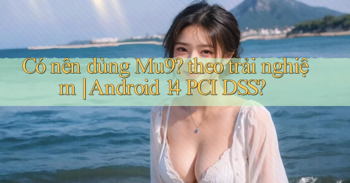 Có nên dùng Mu9 theo trải nghiệm Android 14 PCI DSS