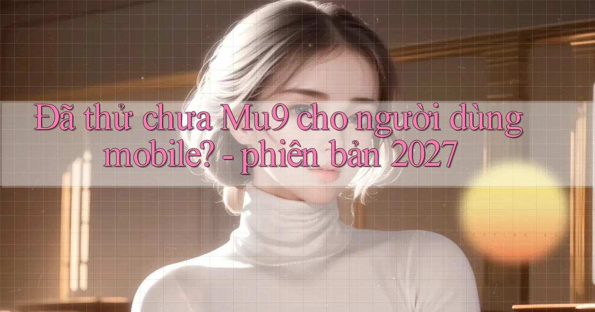 Đã thử chưa Mu9 cho người dùng mobile   phiên bản 2027