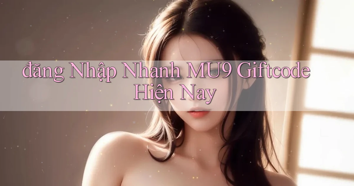 đăng nhập nhanh mu9 giftcode hiện nay
