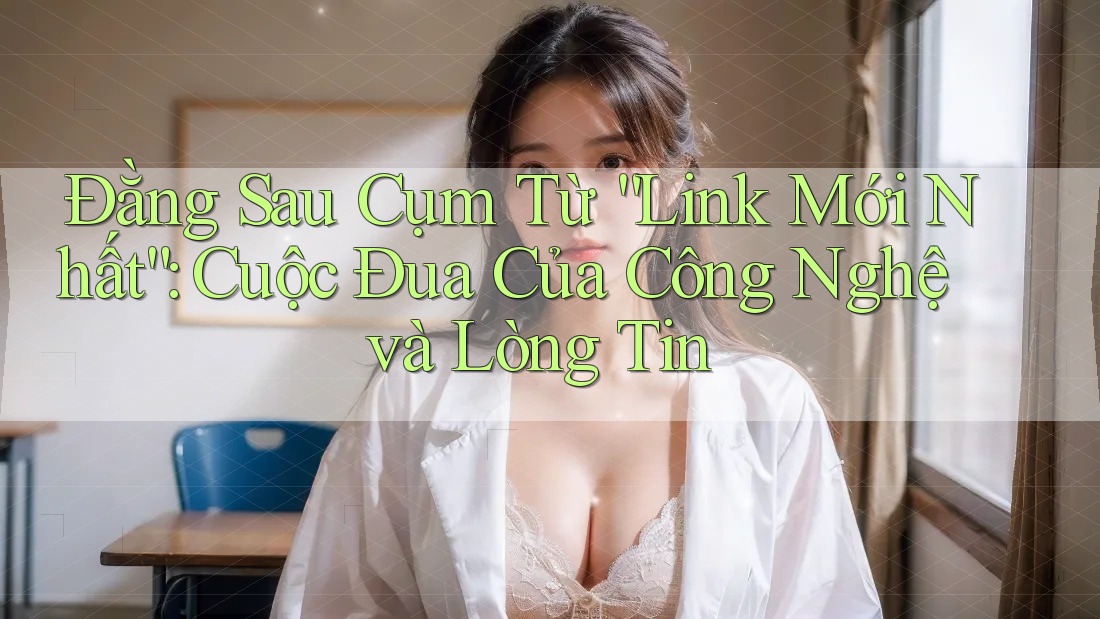 Đằng Sau Cụm Từ “Link Mới Nhất”: Cuộc Đua Của Công Nghệ và Lòng Tin