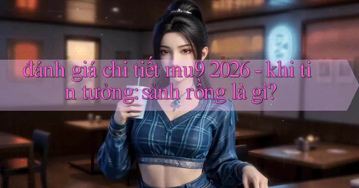 đánh giá chi tiết mu9 2026   khi tin tưởng sảnh rồng là gì
