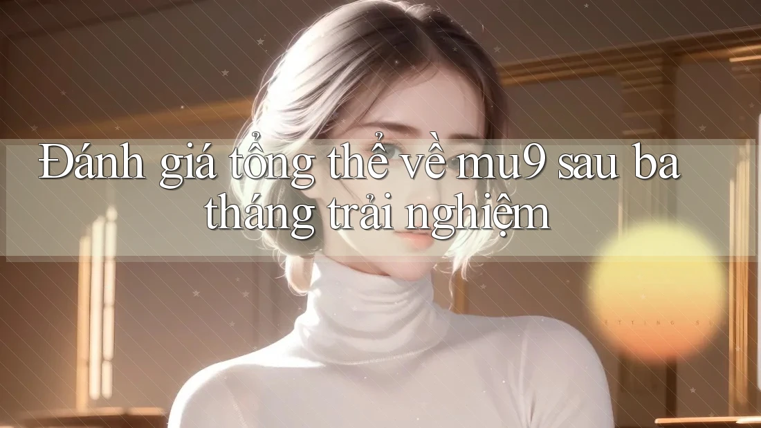 Đánh giá tổng thể về mu9 sau ba tháng trải nghiệm