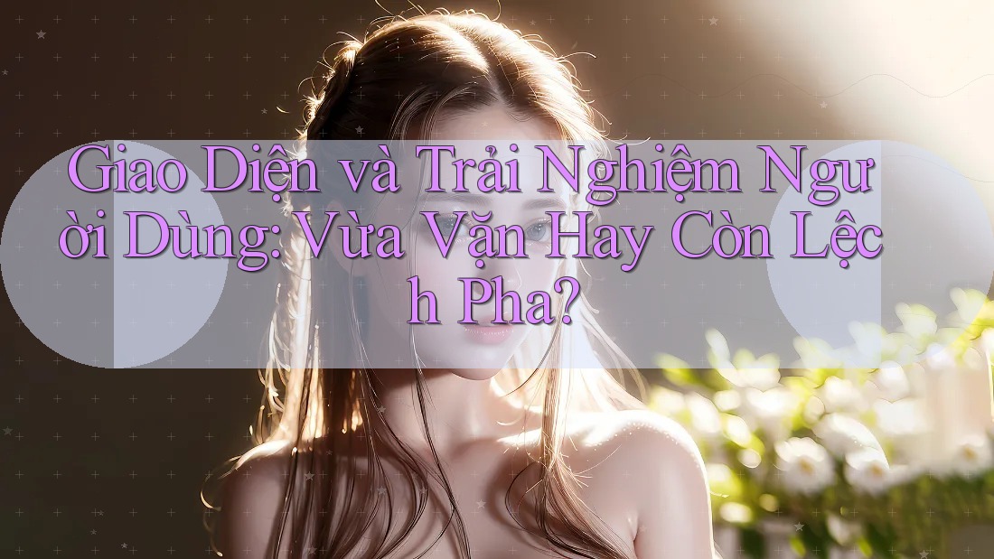 Giao Diện và Trải Nghiệm Người Dùng: Vừa Vặn Hay Còn Lệch Pha?
