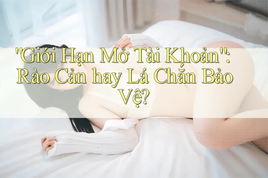 “Giới Hạn Mở Tài Khoản”: Rào Cản hay Lá Chắn Bảo Vệ?
