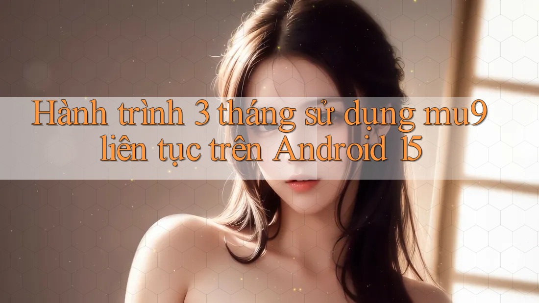 Hành trình 3 tháng sử dụng mu9 liên tục trên Android 15