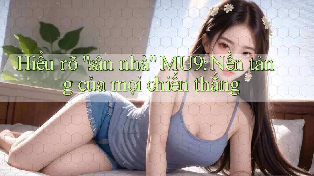 Hiểu rõ “sân nhà” MU9: Nền tảng của mọi chiến thắng