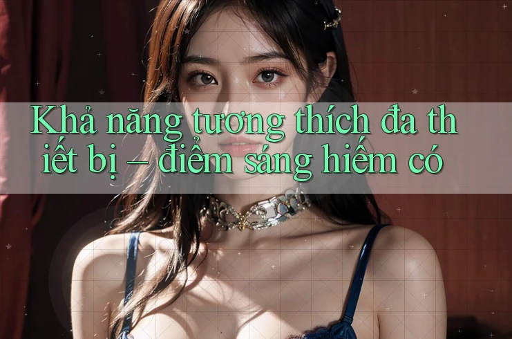 Khả năng tương thích đa thiết bị – điểm sáng hiếm có Khả năng tương thích đa thiết bị – điểm sáng hiếm có