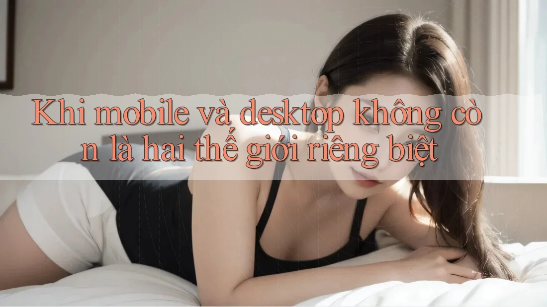 Khi mobile và desktop không còn là hai thế giới riêng biệt