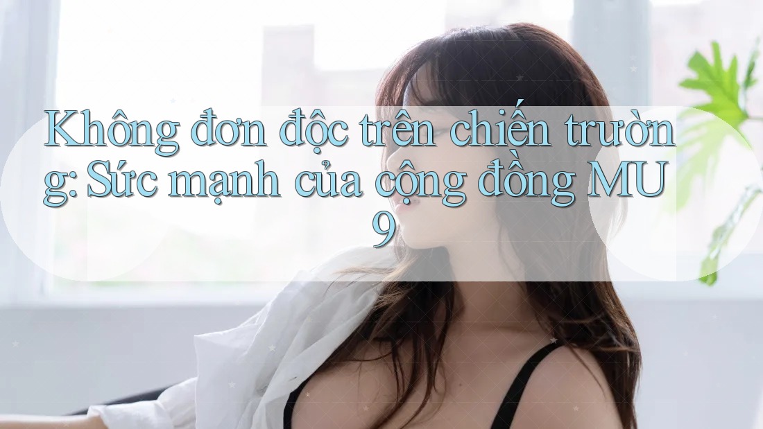 Không đơn độc trên chiến trường: Sức mạnh của cộng đồng MU9