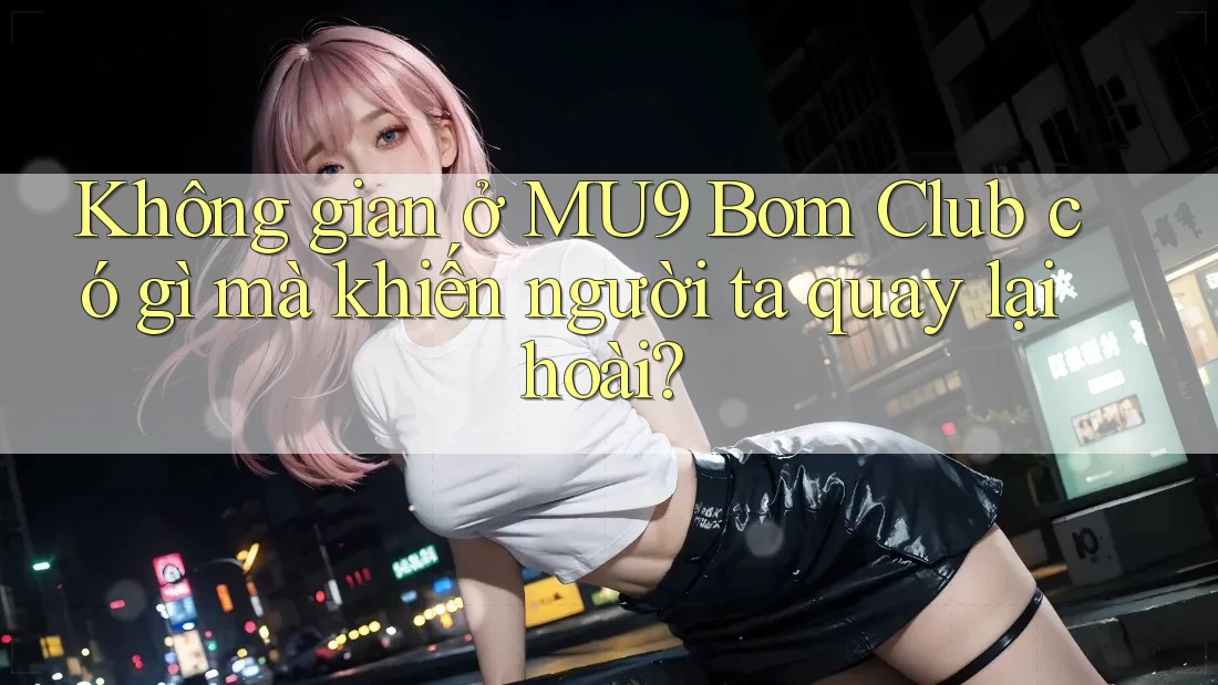 Không gian ở MU9 Bom Club có gì mà khiến người ta quay lại hoài?