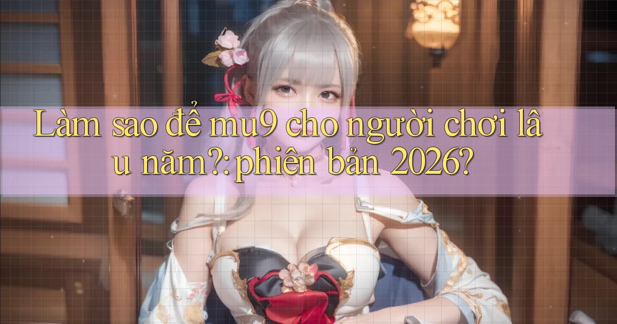 Làm sao để mu9 cho người chơi lâu năm phiên bản 2026