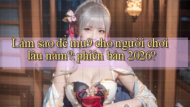 Làm sao để mu9 cho người chơi lâu năm phiên bản 2026