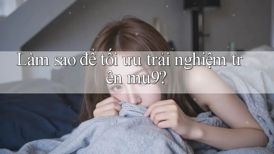Làm sao để tối ưu trải nghiệm trên mu9?