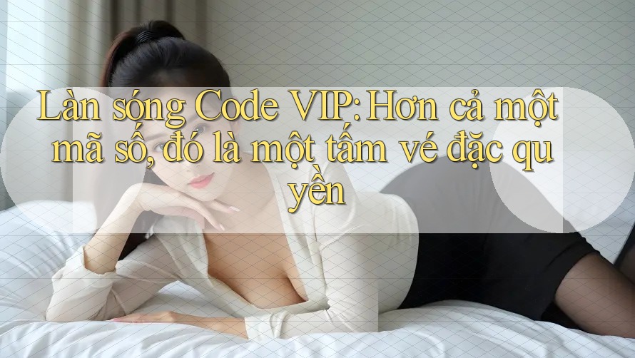 Làn sóng Code VIP: Hơn cả một mã số, đó là một tấm vé đặc quyền