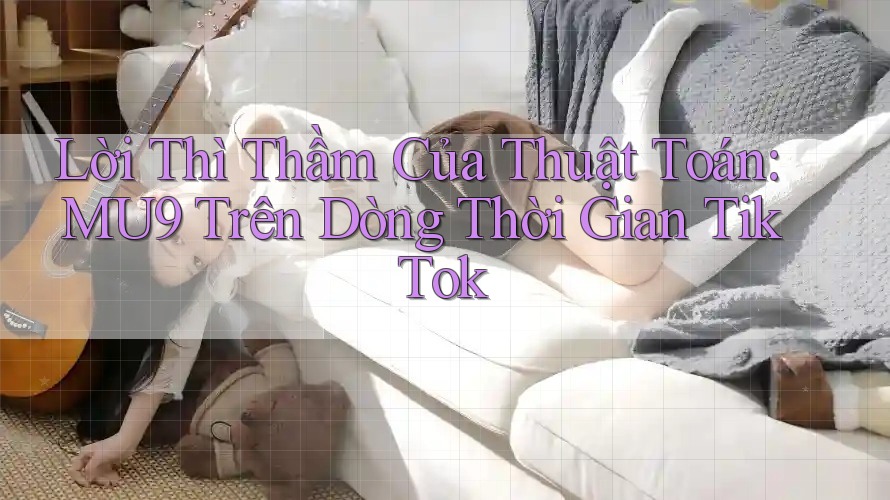 Lời Thì Thầm Của Thuật Toán: MU9 Trên Dòng Thời Gian TikTok Lời Thì Thầm Của Thuật Toán: MU9 Trên Dòng Thời Gian TikTok