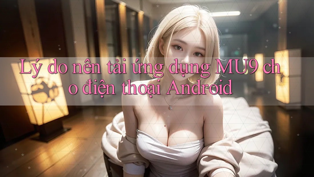 Lý do nên tải ứng dụng MU9 cho điện thoại Android Lý do nên tải ứng dụng MU9 cho điện thoại Android