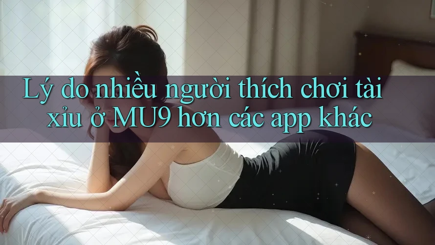 Lý do nhiều người thích chơi tài xỉu ở MU9 hơn các app khác