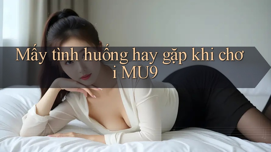 Mấy tình huống hay gặp khi chơi MU9