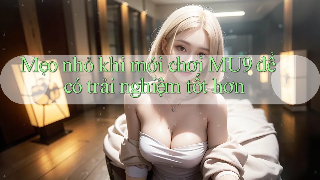 Mẹo nhỏ khi mới chơi MU9 để có trải nghiệm tốt hơn