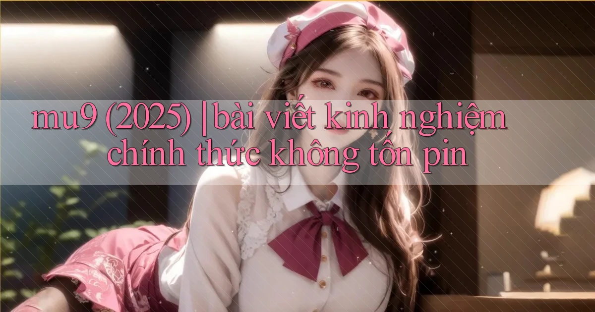 mu9 (2025) bài viết kinh nghiệm chính thức không tốn pin