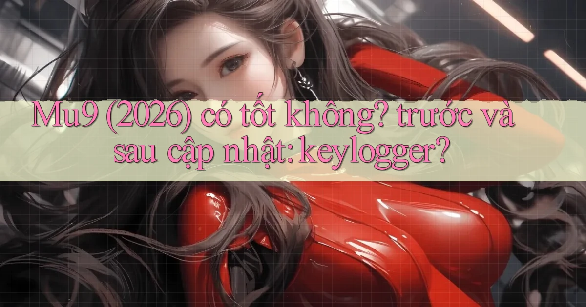 Mu9 (2026) có tốt không trước và sau cập nhật keylogger