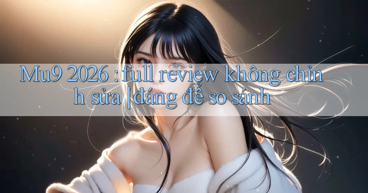Mu9 2026 full review không chỉnh sửa đáng để so sánh