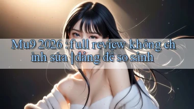 Mu9 2026 full review không chỉnh sửa đáng để so sánh