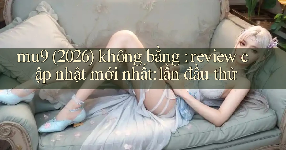 mu9 (2026) không bằng review cập nhật mới nhất lần đầu thử