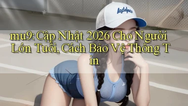 mu9 cập nhật 2026 cho người lớn tuổi, cách bảo vệ thông tin