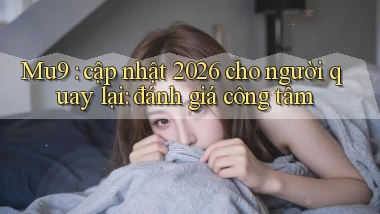 Mu9 cập nhật 2026 cho người quay lại đánh giá công tâm