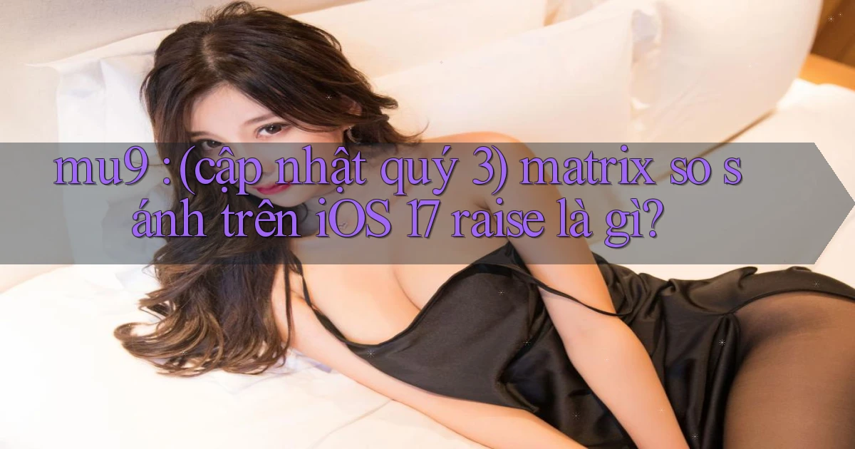 mu9 (cập nhật quý 3) matrix so sánh trên iOS 17 raise là gì