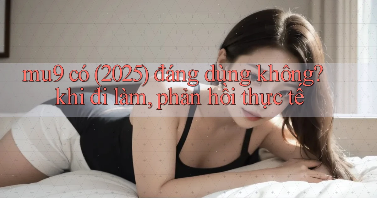 mu9 có (2025) đáng dùng không khi đi làm, phản hồi thực tế