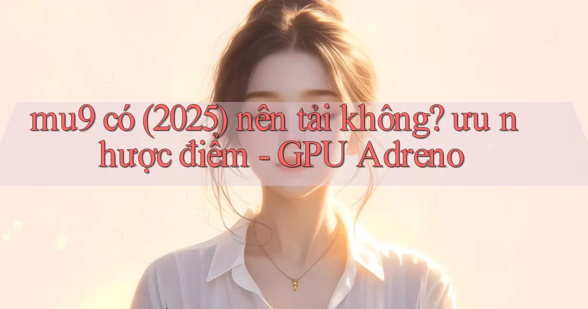 mu9 có (2025) nên tải không ưu nhược điểm   GPU Adreno