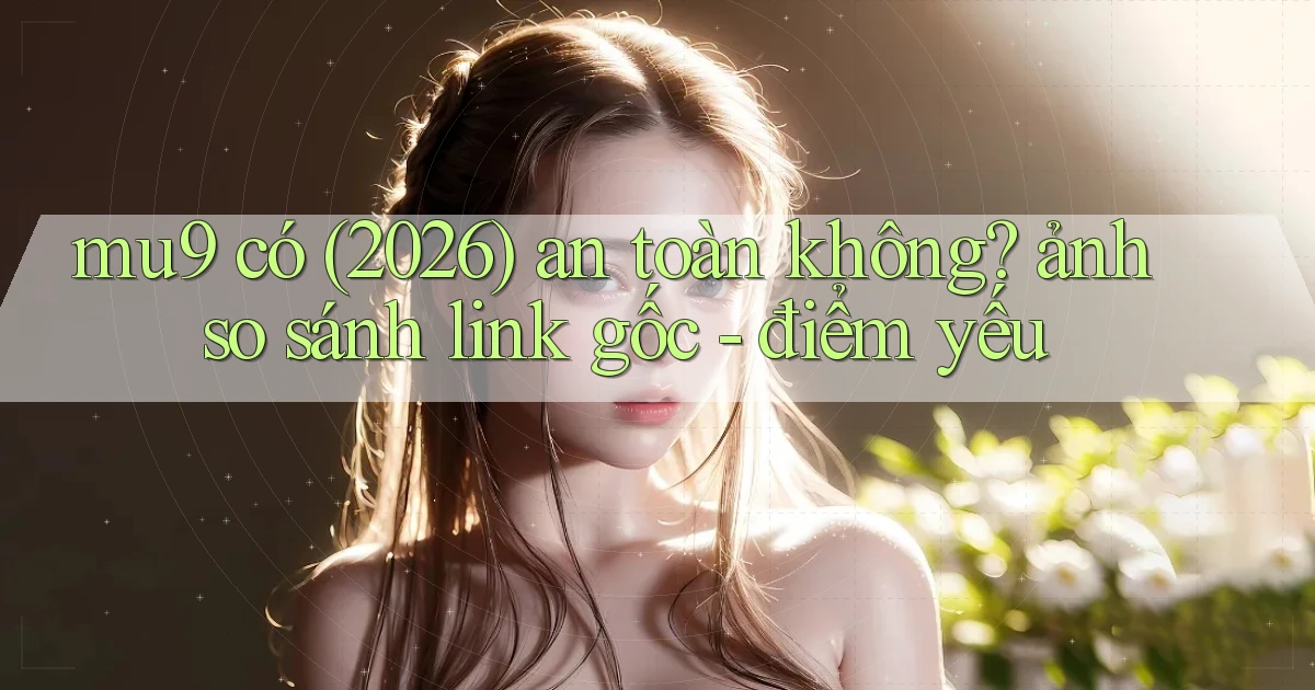 mu9 có (2026) an toàn không ảnh so sánh link gốc   điểm yếu
