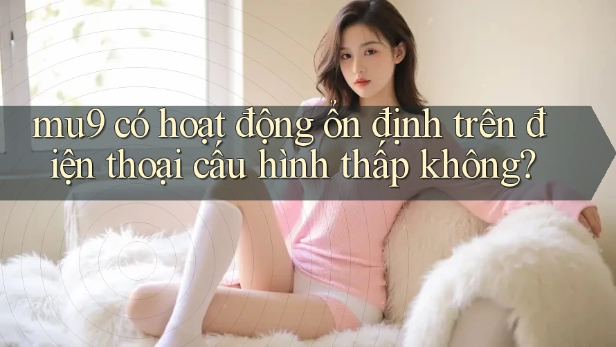 mu9 có hoạt động ổn định trên điện thoại cấu hình thấp không?
