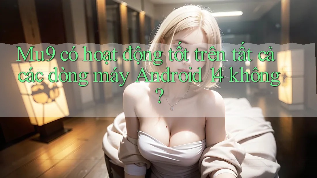 Mu9 có hoạt động tốt trên tất cả các dòng máy Android 14 không?