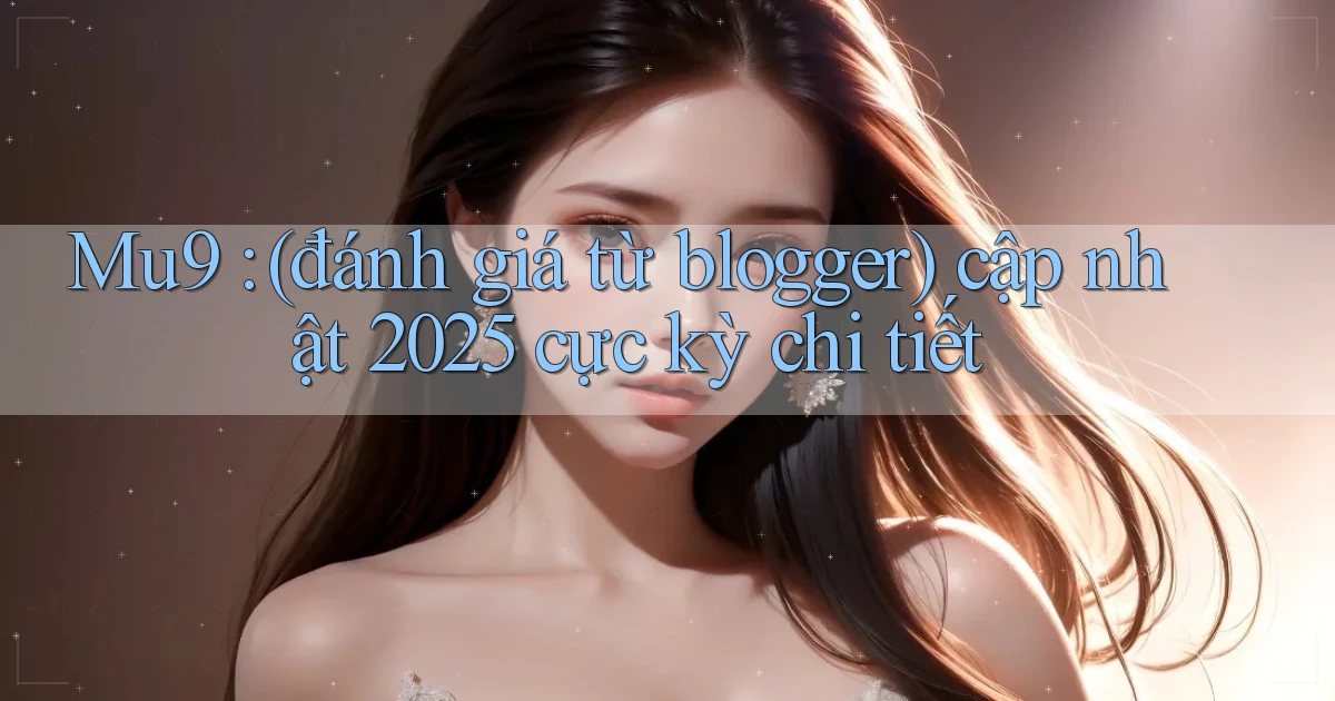 Mu9 (đánh giá từ blogger) cập nhật 2025 cực kỳ chi tiết