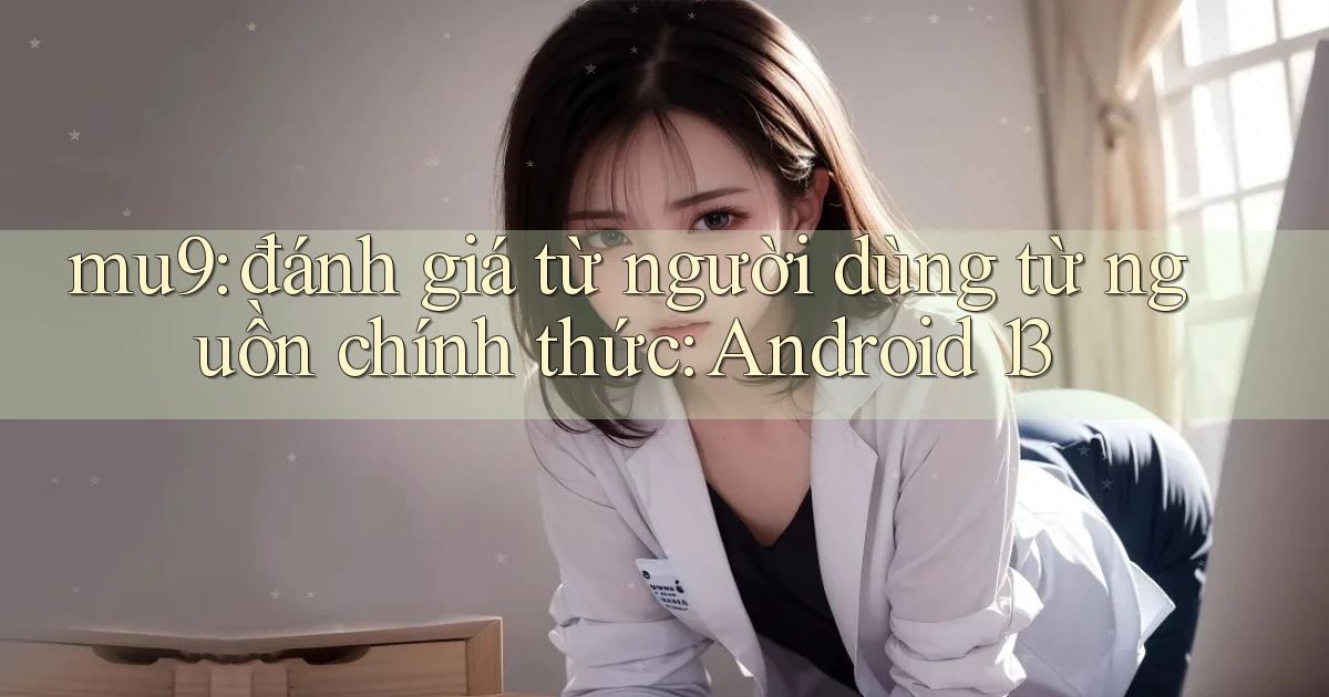 mu9 đánh giá từ người dùng từ nguồn chính thức Android 13