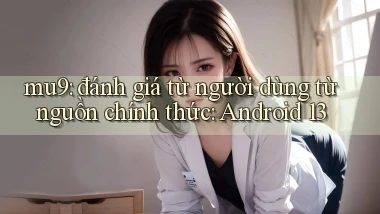 mu9 đánh giá từ người dùng từ nguồn chính thức Android 13