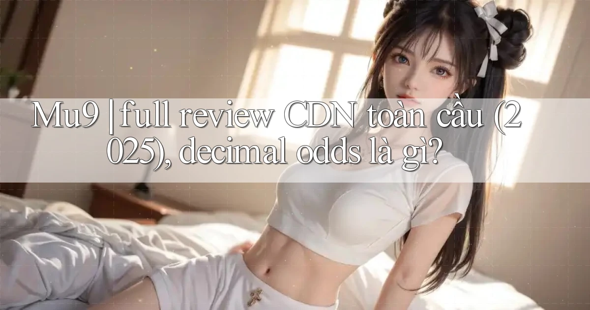 Mu9 full review CDN toàn cầu (2025), decimal odds là gì