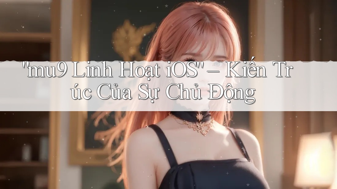“mu9 Linh Hoạt iOS” – Kiến Trúc Của Sự Chủ Động