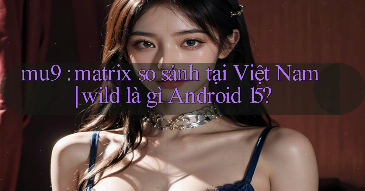 mu9 matrix so sánh tại Việt Nam wild là gì Android 15