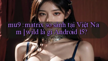 mu9 matrix so sánh tại Việt Nam wild là gì Android 15