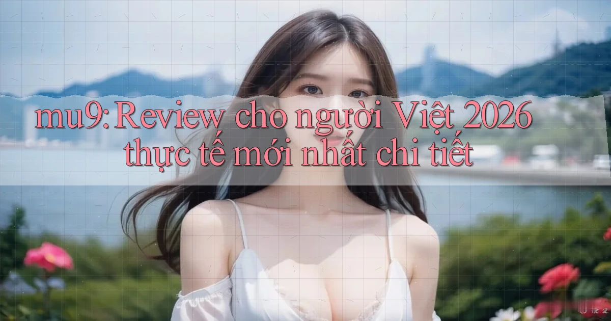 mu9 review cho người Việt 2026 thực tế mới nhất chi tiết